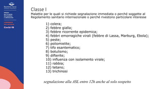 Classe I
Malattie per le quali si richiede segnalazione immediata o perché soggette al
Regolamento sanitario internazionale o perché rivestono particolare interesse
1) colera;
2) febbre gialla;
3) febbre ricorrente epidemica;
4) febbri emorragiche virali (febbre di Lassa, Marburg, Ebola);
5) peste;
6) poliomielite;
7) tifo esantematico;
8) botulismo;
9) difterite;
10) influenza con isolamento virale;
11) rabbia;
12) tetano;
13) trichinosi
segnalazione alla ASL entro 12h anche al solo sospetto
 