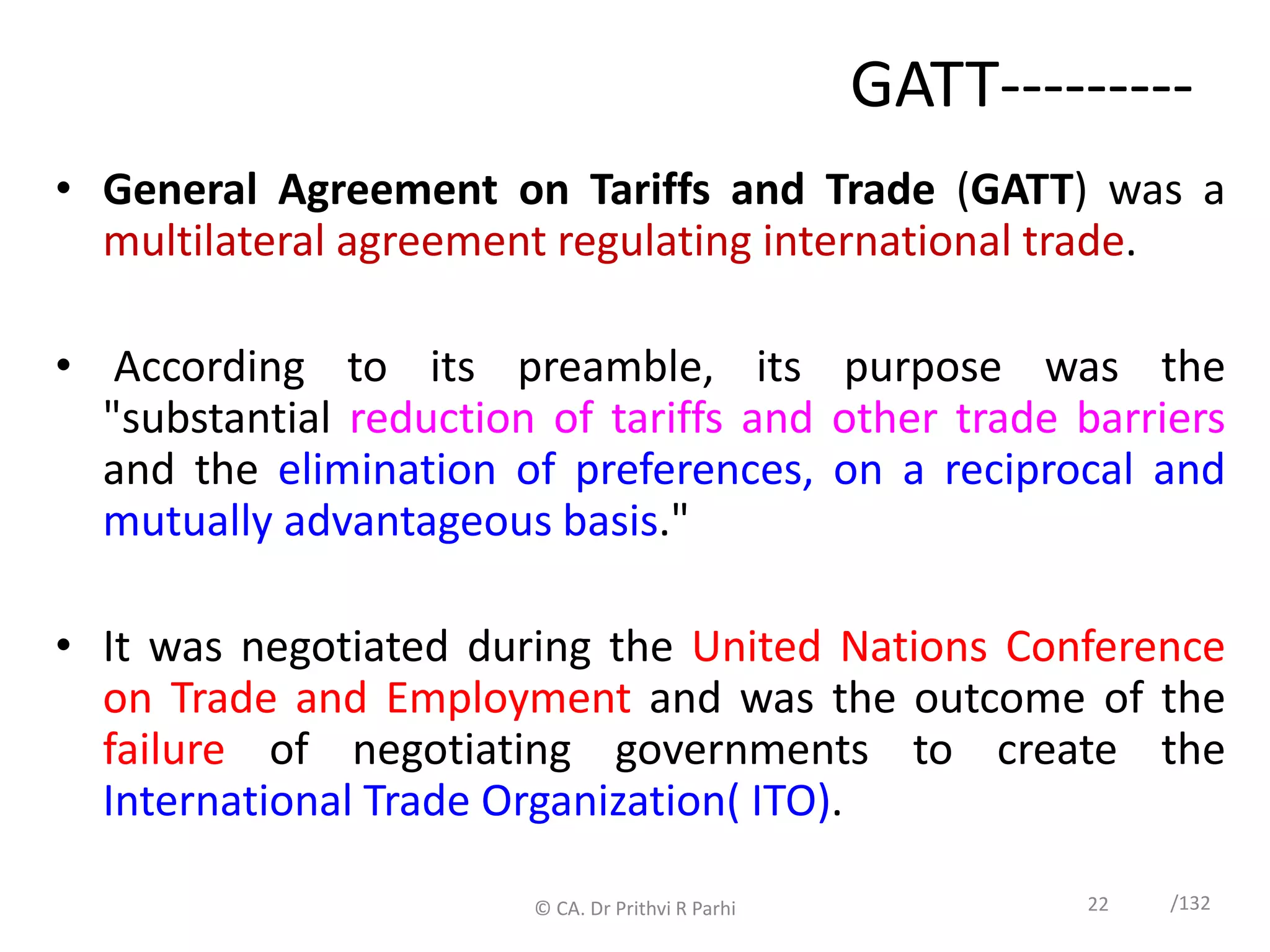 22 /132
GATT---------
• General Agreement on Tariffs and Trade (GATT) was a
multilateral agreement regulating international trade.
• According to its preamble, its purpose was the
"substantial reduction of tariffs and other trade barriers
and the elimination of preferences, on a reciprocal and
mutually advantageous basis."
• It was negotiated during the United Nations Conference
on Trade and Employment and was the outcome of the
failure of negotiating governments to create the
International Trade Organization( ITO).
© CA. Dr Prithvi R Parhi
 