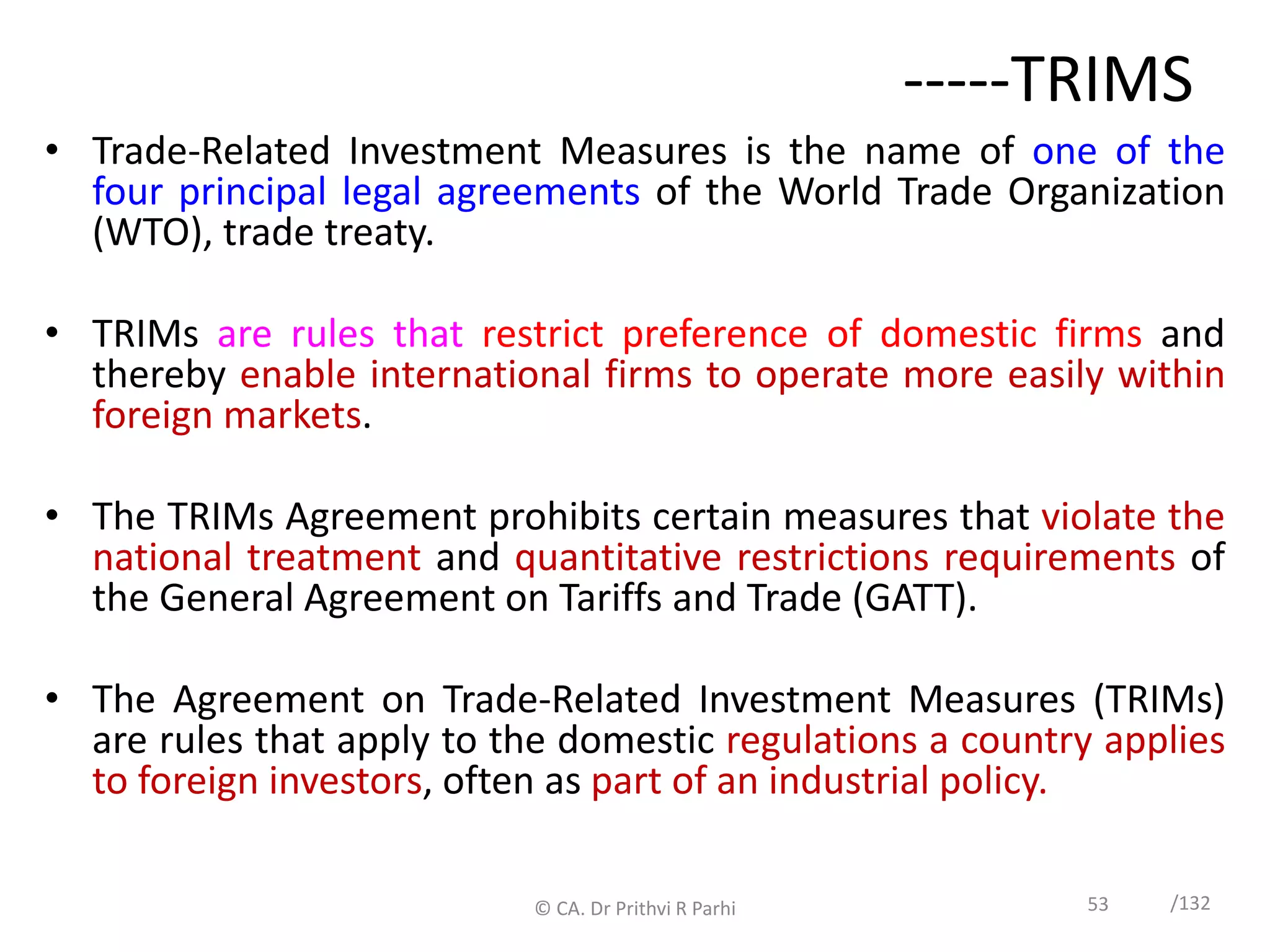 53 /132
-----TRIMS
• Trade-Related Investment Measures is the name of one of the
four principal legal agreements of the World Trade Organization
(WTO), trade treaty.
• TRIMs are rules that restrict preference of domestic firms and
thereby enable international firms to operate more easily within
foreign markets.
• The TRIMs Agreement prohibits certain measures that violate the
national treatment and quantitative restrictions requirements of
the General Agreement on Tariffs and Trade (GATT).
• The Agreement on Trade-Related Investment Measures (TRIMs)
are rules that apply to the domestic regulations a country applies
to foreign investors, often as part of an industrial policy.
© CA. Dr Prithvi R Parhi
 