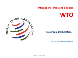 International Trade and Business
WTO
(Classroom Deliberations)
CA. Dr. Prithvi Ranjan Parhi
© CA. Dr Prithvi R Parhi 1
 