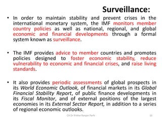 Surveillance:
• In order to maintain stability and prevent crises in the
international monetary system, the IMF monitors member
country policies as well as national, regional, and global
economic and financial developments through a formal
system known as surveillance.
• The IMF provides advice to member countries and promotes
policies designed to foster economic stability, reduce
vulnerability to economic and financial crises, and raise living
standards.
• It also provides periodic assessments of global prospects in
its World Economic Outlook, of financial markets in its Global
Financial Stability Report, of public finance developments in
its Fiscal Monitor, and of external positions of the largest
economies in its External Sector Report, in addition to a series
of regional economic outlooks.
CA Dr Prithvi Ranjan Parhi 10
 