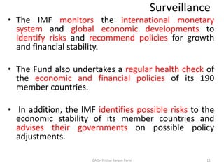 Surveillance
• The IMF monitors the international monetary
system and global economic developments to
identify risks and recommend policies for growth
and financial stability.
• The Fund also undertakes a regular health check of
the economic and financial policies of its 190
member countries.
• In addition, the IMF identifies possible risks to the
economic stability of its member countries and
advises their governments on possible policy
adjustments.
CA Dr Prithvi Ranjan Parhi 11
 