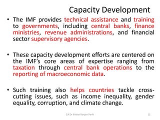 Capacity Development
• The IMF provides technical assistance and training
to governments, including central banks, finance
ministries, revenue administrations, and financial
sector supervisory agencies.
• These capacity development efforts are centered on
the IMF’s core areas of expertise ranging from
taxation through central bank operations to the
reporting of macroeconomic data.
• Such training also helps countries tackle cross-
cutting issues, such as income inequality, gender
equality, corruption, and climate change.
CA Dr Prithvi Ranjan Parhi 12
 