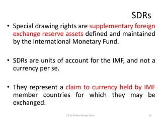 SDRs
• Special drawing rights are supplementary foreign
exchange reserve assets defined and maintained
by the International Monetary Fund.
• SDRs are units of account for the IMF, and not a
currency per se.
• They represent a claim to currency held by IMF
member countries for which they may be
exchanged.
CA Dr Prithvi Ranjan Parhi 16
 