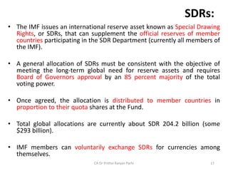 SDRs:
• The IMF issues an international reserve asset known as Special Drawing
Rights, or SDRs, that can supplement the official reserves of member
countries participating in the SDR Department (currently all members of
the IMF).
• A general allocation of SDRs must be consistent with the objective of
meeting the long-term global need for reserve assets and requires
Board of Governors approval by an 85 percent majority of the total
voting power.
• Once agreed, the allocation is distributed to member countries in
proportion to their quota shares at the Fund.
• Total global allocations are currently about SDR 204.2 billion (some
$293 billion).
• IMF members can voluntarily exchange SDRs for currencies among
themselves.
CA Dr Prithvi Ranjan Parhi 17
 