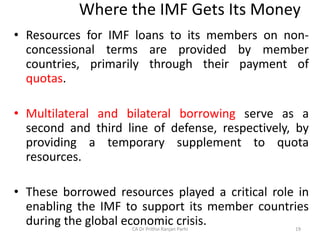 Where the IMF Gets Its Money
• Resources for IMF loans to its members on non-
concessional terms are provided by member
countries, primarily through their payment of
quotas.
• Multilateral and bilateral borrowing serve as a
second and third line of defense, respectively, by
providing a temporary supplement to quota
resources.
• These borrowed resources played a critical role in
enabling the IMF to support its member countries
during the global economic crisis.
CA Dr Prithvi Ranjan Parhi 19
 