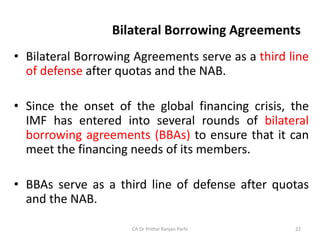 Bilateral Borrowing Agreements
• Bilateral Borrowing Agreements serve as a third line
of defense after quotas and the NAB.
• Since the onset of the global financing crisis, the
IMF has entered into several rounds of bilateral
borrowing agreements (BBAs) to ensure that it can
meet the financing needs of its members.
• BBAs serve as a third line of defense after quotas
and the NAB.
CA Dr Prithvi Ranjan Parhi 22
 