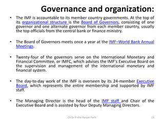 Governance and organization:
• The IMF is accountable to its member country governments. At the top of
its organizational structure is the Board of Governors, consisting of one
governor and one alternate governor from each member country, usually
the top officials from the central bank or finance ministry.
• The Board of Governors meets once a year at the IMF–World Bank Annual
Meetings.
• Twenty-four of the governors serve on the International Monetary and
Financial Committee, or IMFC, which advises the IMF's Executive Board on
the supervision and management of the international monetary and
financial system.
• The day-to-day work of the IMF is overseen by its 24-member Executive
Board, which represents the entire membership and supported by IMF
staff.
• The Managing Director is the head of the IMF staff and Chair of the
Executive Board and is assisted by four Deputy Managing Directors.
CA Dr Prithvi Ranjan Parhi 23
 