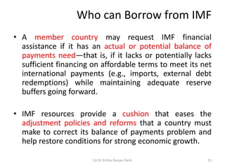 Who can Borrow from IMF
• A member country may request IMF financial
assistance if it has an actual or potential balance of
payments need—that is, if it lacks or potentially lacks
sufficient financing on affordable terms to meet its net
international payments (e.g., imports, external debt
redemptions) while maintaining adequate reserve
buffers going forward.
• IMF resources provide a cushion that eases the
adjustment policies and reforms that a country must
make to correct its balance of payments problem and
help restore conditions for strong economic growth.
25
CA Dr Prithvi Ranjan Parhi
 