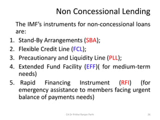 Non Concessional Lending
The IMF’s instruments for non-concessional loans
are:
1. Stand-By Arrangements (SBA);
2. Flexible Credit Line (FCL);
3. Precautionary and Liquidity Line (PLL);
4. Extended Fund Facility (EFF)( for medium-term
needs)
5. Rapid Financing Instrument (RFI) (for
emergency assistance to members facing urgent
balance of payments needs)
26
CA Dr Prithvi Ranjan Parhi
 