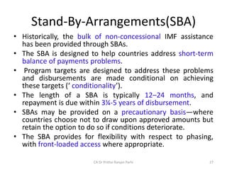 Stand-By-Arrangements(SBA)
• Historically, the bulk of non-concessional IMF assistance
has been provided through SBAs.
• The SBA is designed to help countries address short-term
balance of payments problems.
• Program targets are designed to address these problems
and disbursements are made conditional on achieving
these targets (‘ conditionality’).
• The length of a SBA is typically 12–24 months, and
repayment is due within 3¼-5 years of disbursement.
• SBAs may be provided on a precautionary basis—where
countries choose not to draw upon approved amounts but
retain the option to do so if conditions deteriorate.
• The SBA provides for flexibility with respect to phasing,
with front-loaded access where appropriate.
27
CA Dr Prithvi Ranjan Parhi
 