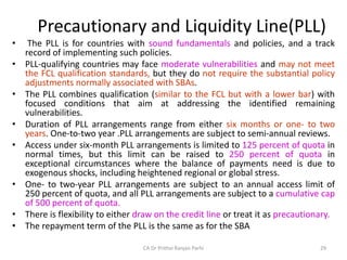 Precautionary and Liquidity Line(PLL)
• The PLL is for countries with sound fundamentals and policies, and a track
record of implementing such policies.
• PLL-qualifying countries may face moderate vulnerabilities and may not meet
the FCL qualification standards, but they do not require the substantial policy
adjustments normally associated with SBAs.
• The PLL combines qualification (similar to the FCL but with a lower bar) with
focused conditions that aim at addressing the identified remaining
vulnerabilities.
• Duration of PLL arrangements range from either six months or one- to two
years. One-to-two year .PLL arrangements are subject to semi-annual reviews.
• Access under six-month PLL arrangements is limited to 125 percent of quota in
normal times, but this limit can be raised to 250 percent of quota in
exceptional circumstances where the balance of payments need is due to
exogenous shocks, including heightened regional or global stress.
• One- to two-year PLL arrangements are subject to an annual access limit of
250 percent of quota, and all PLL arrangements are subject to a cumulative cap
of 500 percent of quota.
• There is flexibility to either draw on the credit line or treat it as precautionary.
• The repayment term of the PLL is the same as for the SBA
29
CA Dr Prithvi Ranjan Parhi
 