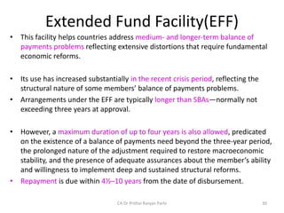 Extended Fund Facility(EFF)
• This facility helps countries address medium- and longer-term balance of
payments problems reflecting extensive distortions that require fundamental
economic reforms.
• Its use has increased substantially in the recent crisis period, reflecting the
structural nature of some members’ balance of payments problems.
• Arrangements under the EFF are typically longer than SBAs—normally not
exceeding three years at approval.
• However, a maximum duration of up to four years is also allowed, predicated
on the existence of a balance of payments need beyond the three-year period,
the prolonged nature of the adjustment required to restore macroeconomic
stability, and the presence of adequate assurances about the member’s ability
and willingness to implement deep and sustained structural reforms.
• Repayment is due within 4½–10 years from the date of disbursement.
30
CA Dr Prithvi Ranjan Parhi
 