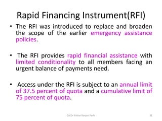 Rapid Financing Instrument(RFI)
• The RFI was introduced to replace and broaden
the scope of the earlier emergency assistance
policies.
• The RFI provides rapid financial assistance with
limited conditionality to all members facing an
urgent balance of payments need.
• Access under the RFI is subject to an annual limit
of 37.5 percent of quota and a cumulative limit of
75 percent of quota.
31
CA Dr Prithvi Ranjan Parhi
 