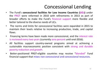 Concessional Lending
• The Fund’s concessional facilities for Low Income Countries (LICs) under
the PRGT were reformed in 2010 with refinements in 2013 as part of
broader efforts to make the Fund’s financial support more flexible and
better tailored to the diverse needs of LICs.
• The norms and limits for concessional facilities were expanded in 2015 to
maintain their levels relative to increasing production, trade, and capital
flows.
• Financing terms have been made more concessional, and the interest rate
is reviewed every two years (currently zero percent until end-2016).
• All facilities support country-owned programs aimed at achieving a
sustainable macroeconomic position consistent with strong and durable
poverty reduction and growth.
• Better-positioned PRGT-eligible countries may receive “blended” Fund
financial support that mixes non concessional and concessional resources.
32
CA Dr Prithvi Ranjan Parhi
 