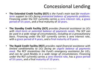 Concessional Lending
• The Extended Credit Facility (ECF) is the Fund’s main tool for medium-
term support to LICs facing protracted balance of payments problems.
Financing under the ECF currently carries a zero interest rate, a grace
period of 5½ years, and a final maturity of 10 years.
• The Standby Credit Facility (SCF) provides financial assistance to LICs
with short-term or potential balance of payments needs. The SCF can
be used in a wide range of circumstances, including on a precautionary
basis. Financing under the SCF currently carries a zero interest rate,
with a grace period of 4 years, and a final maturity of 8 years.
• The Rapid Credit Facility (RCF) provides rapid financial assistance with
limited conditionality to LICs facing an urgent balance of payments
need. The RCF streamlines the Fund’s emergency assistance for LICs,
and can be used flexibly in a wide range of circumstances. Financing
under the RCF currently carries a zero interest rate, has a grace period
of 5½ years, and a final maturity of 10 years.
33
CA Dr Prithvi Ranjan Parhi
 