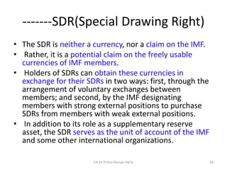 -------SDR(Special Drawing Right)
• The SDR is neither a currency, nor a claim on the IMF.
• Rather, it is a potential claim on the freely usable
currencies of IMF members.
• Holders of SDRs can obtain these currencies in
exchange for their SDRs in two ways: first, through the
arrangement of voluntary exchanges between
members; and second, by the IMF designating
members with strong external positions to purchase
SDRs from members with weak external positions.
• In addition to its role as a supplementary reserve
asset, the SDR serves as the unit of account of the IMF
and some other international organizations.
34
CA Dr Prithvi Ranjan Parhi
 