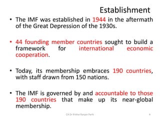 Establishment
• The IMF was established in 1944 in the aftermath
of the Great Depression of the 1930s.
• 44 founding member countries sought to build a
framework for international economic
cooperation.
• Today, its membership embraces 190 countries,
with staff drawn from 150 nations.
• The IMF is governed by and accountable to those
190 countries that make up its near-global
membership.
CA Dr Prithvi Ranjan Parhi 4
 