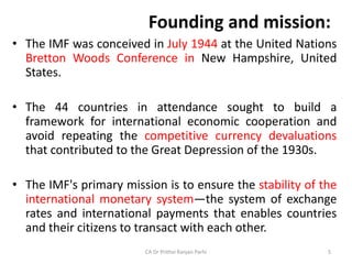 Founding and mission:
• The IMF was conceived in July 1944 at the United Nations
Bretton Woods Conference in New Hampshire, United
States.
• The 44 countries in attendance sought to build a
framework for international economic cooperation and
avoid repeating the competitive currency devaluations
that contributed to the Great Depression of the 1930s.
• The IMF's primary mission is to ensure the stability of the
international monetary system—the system of exchange
rates and international payments that enables countries
and their citizens to transact with each other.
CA Dr Prithvi Ranjan Parhi 5
 