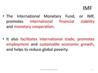 IMF
• The International Monetary Fund, or IMF,
promotes international financial stability
and monetary cooperation.
• It also facilitates international trade, promotes
employment and sustainable economic growth,
and helps to reduce global poverty.
6
CA Dr Prithvi Ranjan Parhi
 
