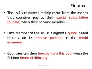 Finance
• The IMF's resources mainly come from the money
that countries pay as their capital subscription
(quotas) when they become members.
• Each member of the IMF is assigned a quota, based
broadly on its relative position in the world
economy.
• Countries can then borrow from this pool when the
fall into financial difficulty.
CA Dr Prithvi Ranjan Parhi 8
 