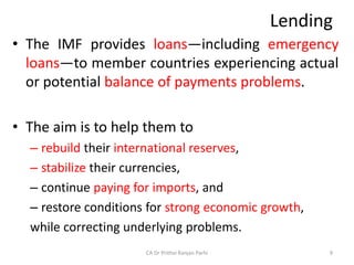 Lending
• The IMF provides loans—including emergency
loans—to member countries experiencing actual
or potential balance of payments problems.
• The aim is to help them to
– rebuild their international reserves,
– stabilize their currencies,
– continue paying for imports, and
– restore conditions for strong economic growth,
while correcting underlying problems.
CA Dr Prithvi Ranjan Parhi 9
 