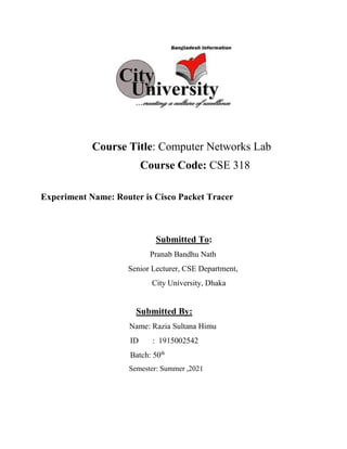 Course Title: Computer Networks Lab
Course Code: CSE 318
Experiment Name: Router is Cisco Packet Tracer
Submitted To:
Pranab Bandhu Nath
Senior Lecturer, CSE Department,
City University, Dhaka
Submitted By:
Name: Razia Sultana Himu
ID : 1915002542
Batch: 50th
Semester: Summer ,2021
 