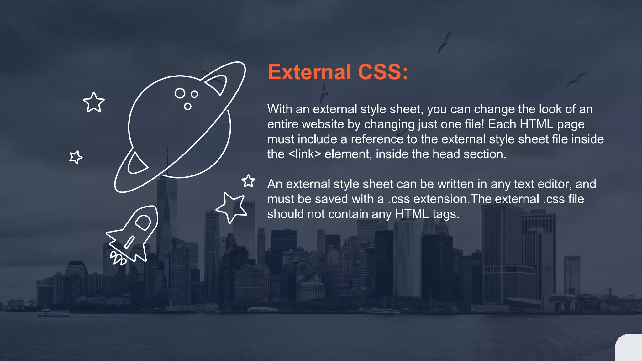 External CSS: With an external style sheet, you can change the look of an entire website by changing just one file! Each HTML page must include a reference to the external style sheet file inside the <link> element, inside the head section. An external style sheet can be written in any text editor, and must be saved with a .css extension.The external .css file should not contain any HTML tags.