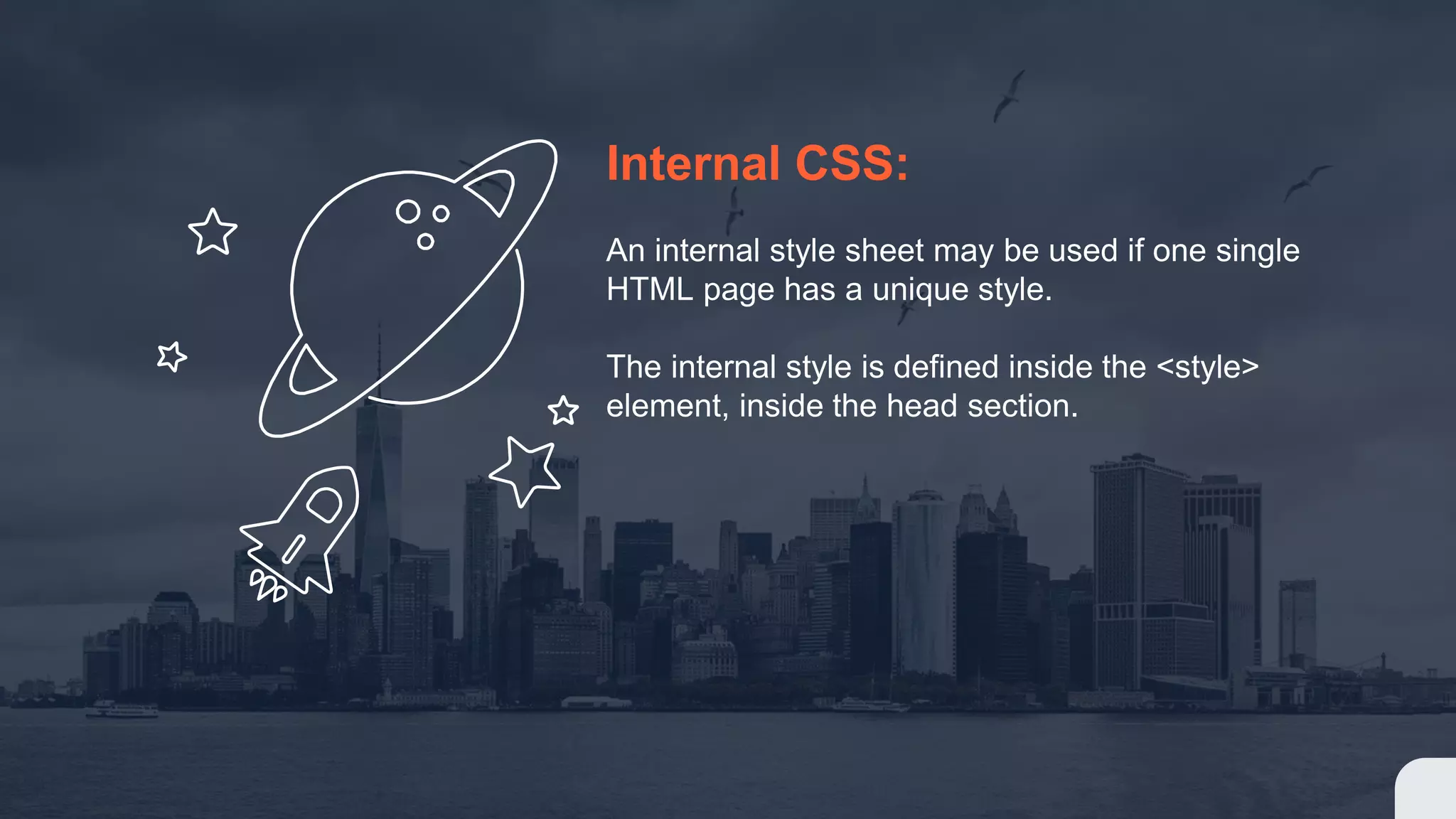 Internal CSS: An internal style sheet may be used if one single HTML page has a unique style. The internal style is defined inside the <style> element, inside the head section.