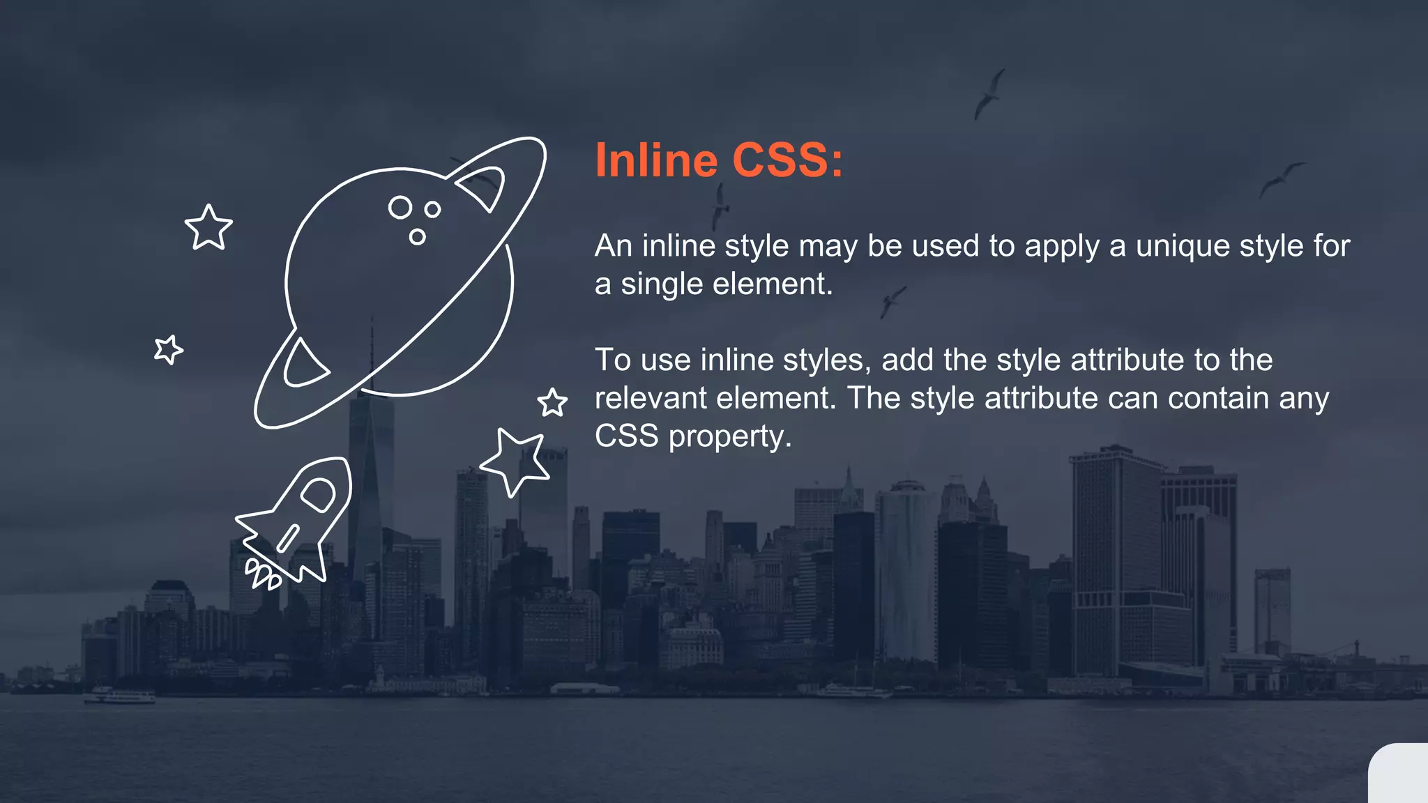 Inline CSS: An inline style may be used to apply a unique style for a single element. To use inline styles, add the style attribute to the relevant element. The style attribute can contain any CSS property.
