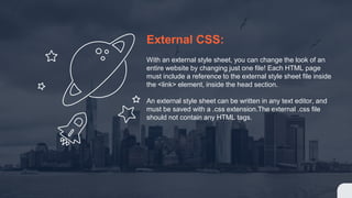External CSS:
With an external style sheet, you can change the look of an
entire website by changing just one file! Each HTML page
must include a reference to the external style sheet file inside
the <link> element, inside the head section.
An external style sheet can be written in any text editor, and
must be saved with a .css extension.The external .css file
should not contain any HTML tags.
 