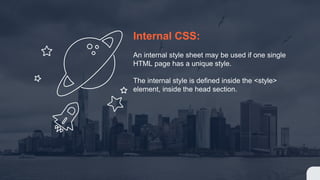 Internal CSS:
An internal style sheet may be used if one single
HTML page has a unique style.
The internal style is defined inside the <style>
element, inside the head section.
 