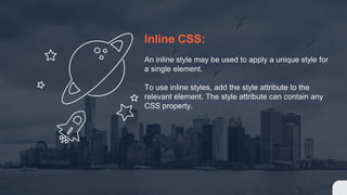 Inline CSS:
An inline style may be used to apply a unique style for
a single element.
To use inline styles, add the style attribute to the
relevant element. The style attribute can contain any
CSS property.
 