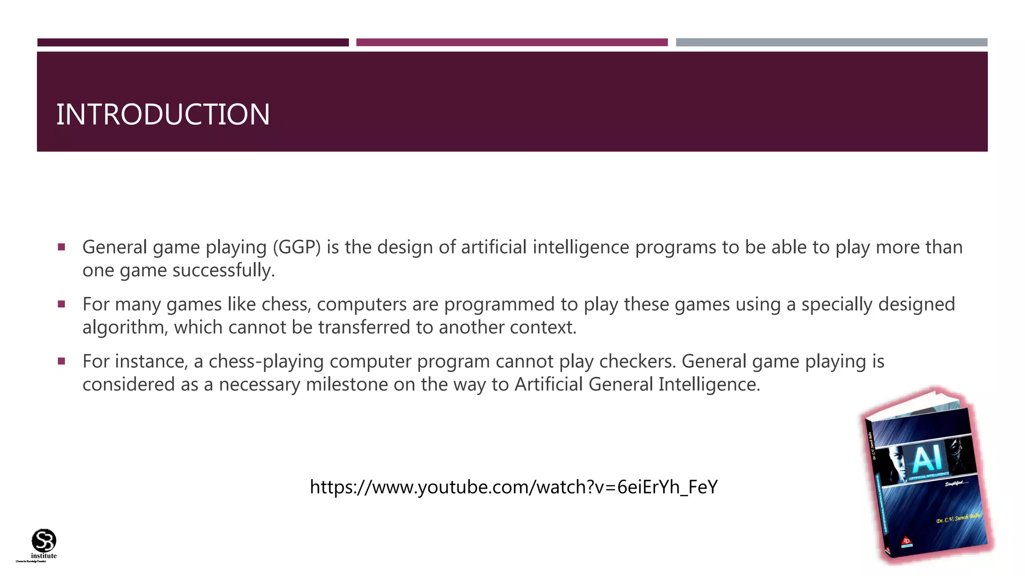 (CentreforKnowledgeTransfer)
institute
INTRODUCTION
 General game playing (GGP) is the design of artificial intelligence programs to be able to play more than
one game successfully.
 For many games like chess, computers are programmed to play these games using a specially designed
algorithm, which cannot be transferred to another context.
 For instance, a chess-playing computer program cannot play checkers. General game playing is
considered as a necessary milestone on the way to Artificial General Intelligence.
https://www.youtube.com/watch?v=6eiErYh_FeY
 