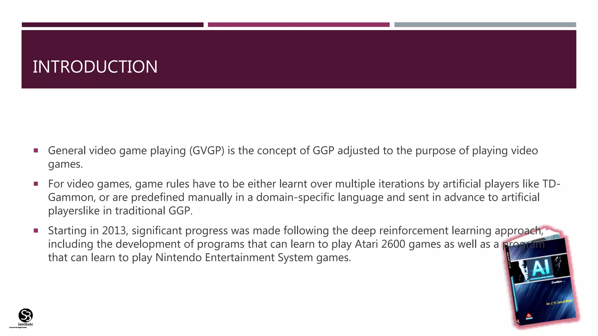 (CentreforKnowledgeTransfer)
institute
INTRODUCTION
 General video game playing (GVGP) is the concept of GGP adjusted to the purpose of playing video
games.
 For video games, game rules have to be either learnt over multiple iterations by artificial players like TD-
Gammon, or are predefined manually in a domain-specific language and sent in advance to artificial
playerslike in traditional GGP.
 Starting in 2013, significant progress was made following the deep reinforcement learning approach,
including the development of programs that can learn to play Atari 2600 games as well as a program
that can learn to play Nintendo Entertainment System games.
 