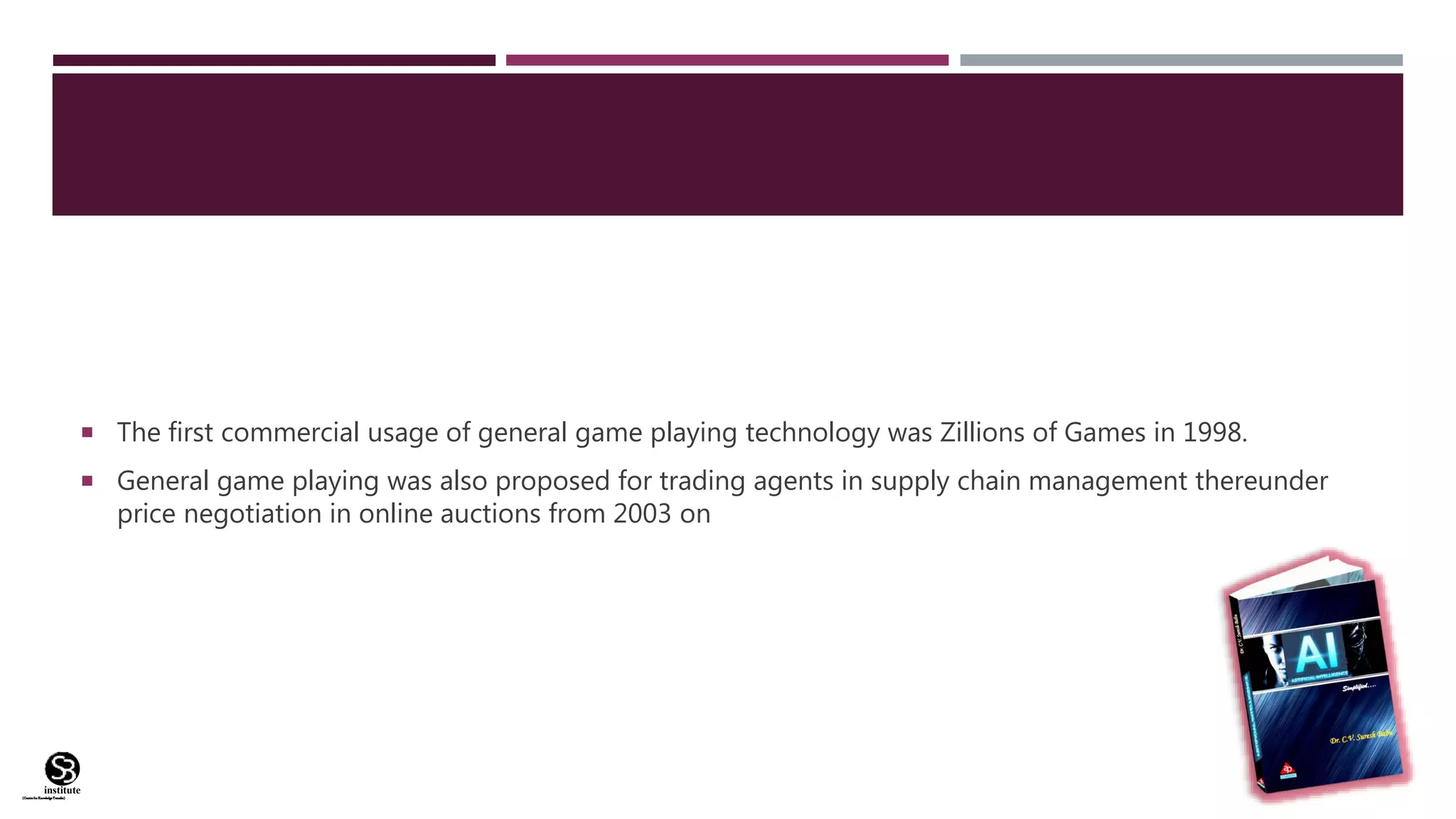 (CentreforKnowledgeTransfer)
institute
 The first commercial usage of general game playing technology was Zillions of Games in 1998.
 General game playing was also proposed for trading agents in supply chain management thereunder
price negotiation in online auctions from 2003 on
 