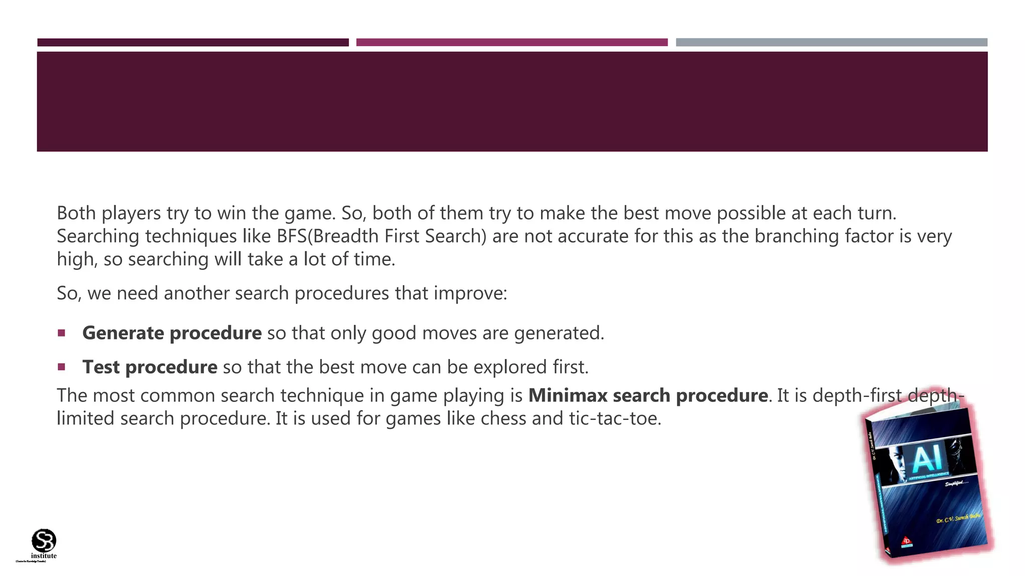 (CentreforKnowledgeTransfer)
institute
Both players try to win the game. So, both of them try to make the best move possible at each turn.
Searching techniques like BFS(Breadth First Search) are not accurate for this as the branching factor is very
high, so searching will take a lot of time.
So, we need another search procedures that improve:
 Generate procedure so that only good moves are generated.
 Test procedure so that the best move can be explored first.
The most common search technique in game playing is Minimax search procedure. It is depth-first depth-
limited search procedure. It is used for games like chess and tic-tac-toe.
 