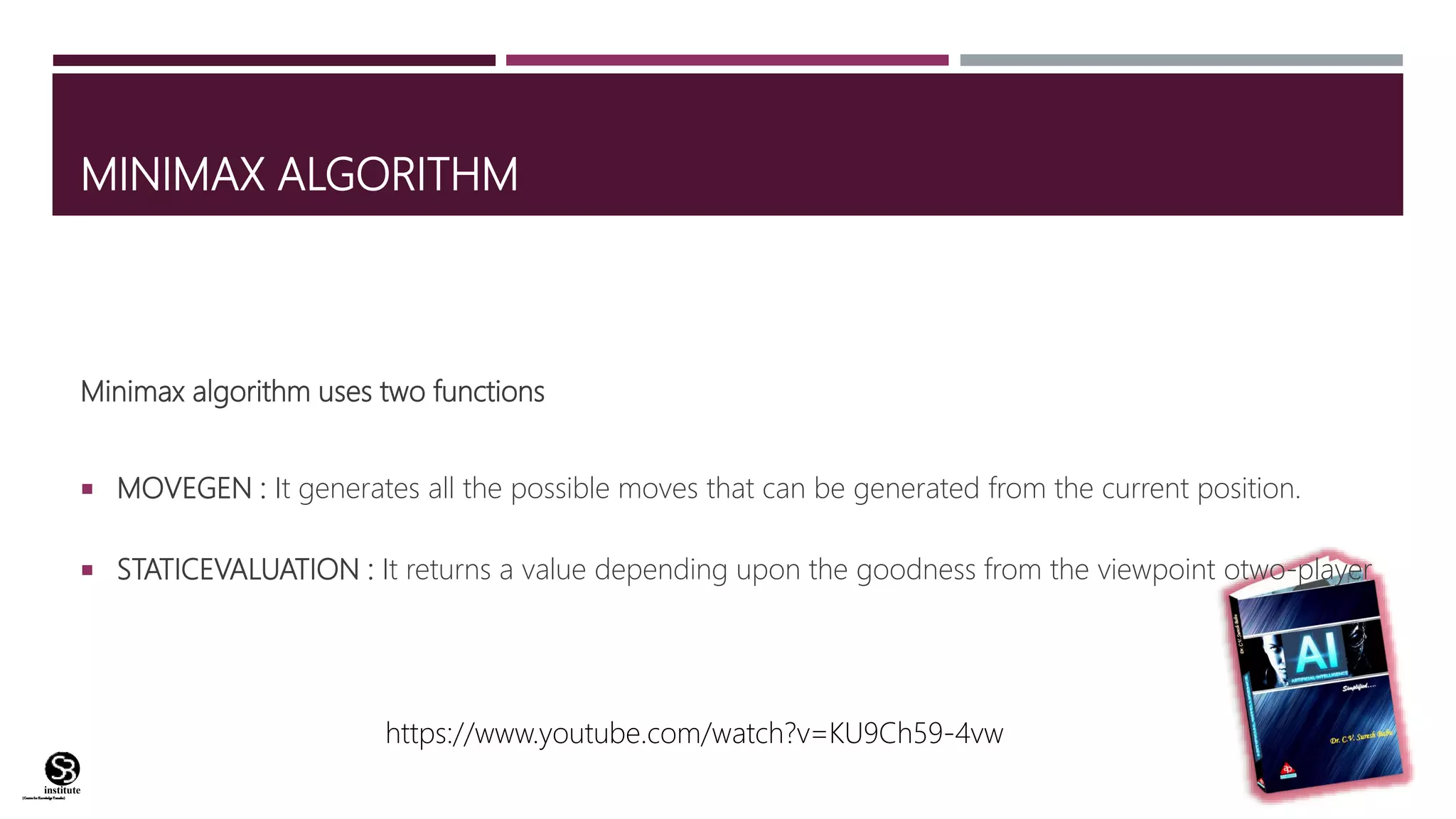 (CentreforKnowledgeTransfer)
institute
MINIMAX ALGORITHM
Minimax algorithm uses two functions
 MOVEGEN : It generates all the possible moves that can be generated from the current position.
 STATICEVALUATION : It returns a value depending upon the goodness from the viewpoint otwo-player
https://www.youtube.com/watch?v=KU9Ch59-4vw
 