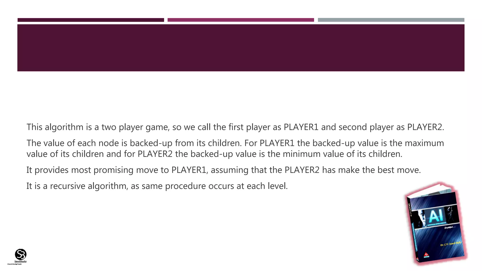 (CentreforKnowledgeTransfer)
institute
This algorithm is a two player game, so we call the first player as PLAYER1 and second player as PLAYER2.
The value of each node is backed-up from its children. For PLAYER1 the backed-up value is the maximum
value of its children and for PLAYER2 the backed-up value is the minimum value of its children.
It provides most promising move to PLAYER1, assuming that the PLAYER2 has make the best move.
It is a recursive algorithm, as same procedure occurs at each level.
 