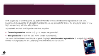 (CentreforKnowledgeTransfer)
institute
Both players try to win the game. So, both of them try to make the best move possible at each turn.
Searching techniques like BFS(Breadth First Search) are not accurate for this as the branching factor is very
high, so searching will take a lot of time.
So, we need another search procedures that improve:
 Generate procedure so that only good moves are generated.
 Test procedure so that the best move can be explored first.
The most common search technique in game playing is Minimax search procedure. It is depth-first depth-
limited search procedure. It is used for games like chess and tic-tac-toe.
 