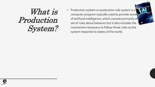 (Centrefor KnowledgeTransfer)
institute
What is
Production
System?
• Production system or production rule system is a
computer program typically used to provide some form
of artificial intelligence, which consists primarily of a
set of rules about behavior but it also includes the
mechanism necessary to follow those rules as the
system responds to states of the world.
 