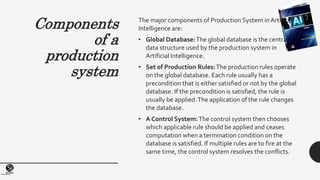 (Centrefor KnowledgeTransfer)
institute
Components
of a
production
system
The major components of Production System in Artificial
Intelligence are:
• Global Database:The global database is the central
data structure used by the production system in
Artificial Intelligence.
• Set of Production Rules:The production rules operate
on the global database. Each rule usually has a
precondition that is either satisfied or not by the global
database. If the precondition is satisfied, the rule is
usually be applied.The application of the rule changes
the database.
• A Control System:The control system then chooses
which applicable rule should be applied and ceases
computation when a termination condition on the
database is satisfied. If multiple rules are to fire at the
same time, the control system resolves the conflicts.
 