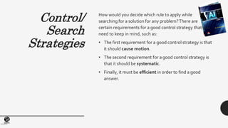 (Centrefor KnowledgeTransfer)
institute
Control/
Search
Strategies
How would you decide which rule to apply while
searching for a solution for any problem?There are
certain requirements for a good control strategy that you
need to keep in mind, such as:
• The first requirement for a good control strategy is that
it should cause motion.
• The second requirement for a good control strategy is
that it should be systematic.
• Finally, it must be efficient in order to find a good
answer.
 