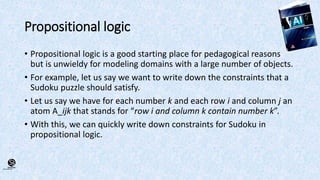 (CentreforKnowledgeTransfer)
institute
Propositional logic
• Propositional logic is a good starting place for pedagogical reasons
but is unwieldy for modeling domains with a large number of objects.
• For example, let us say we want to write down the constraints that a
Sudoku puzzle should satisfy.
• Let us say we have for each number k and each row i and column j an
atom A_ijk that stands for “row i and column k contain number k”.
• With this, we can quickly write down constraints for Sudoku in
propositional logic.
 