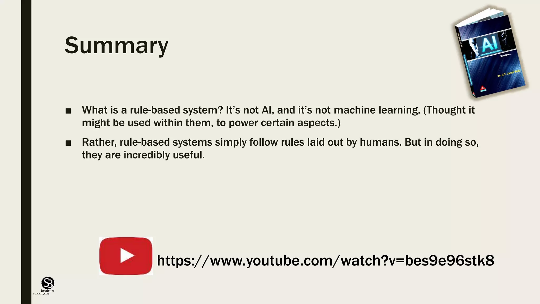 (CentreforKnowledgeTransfer)
institute
Summary
■ What is a rule-based system? It’s not AI, and it’s not machine learning. (Thought it
might be used within them, to power certain aspects.)
■ Rather, rule-based systems simply follow rules laid out by humans. But in doing so,
they are incredibly useful.
https://www.youtube.com/watch?v=bes9e96stk8
 