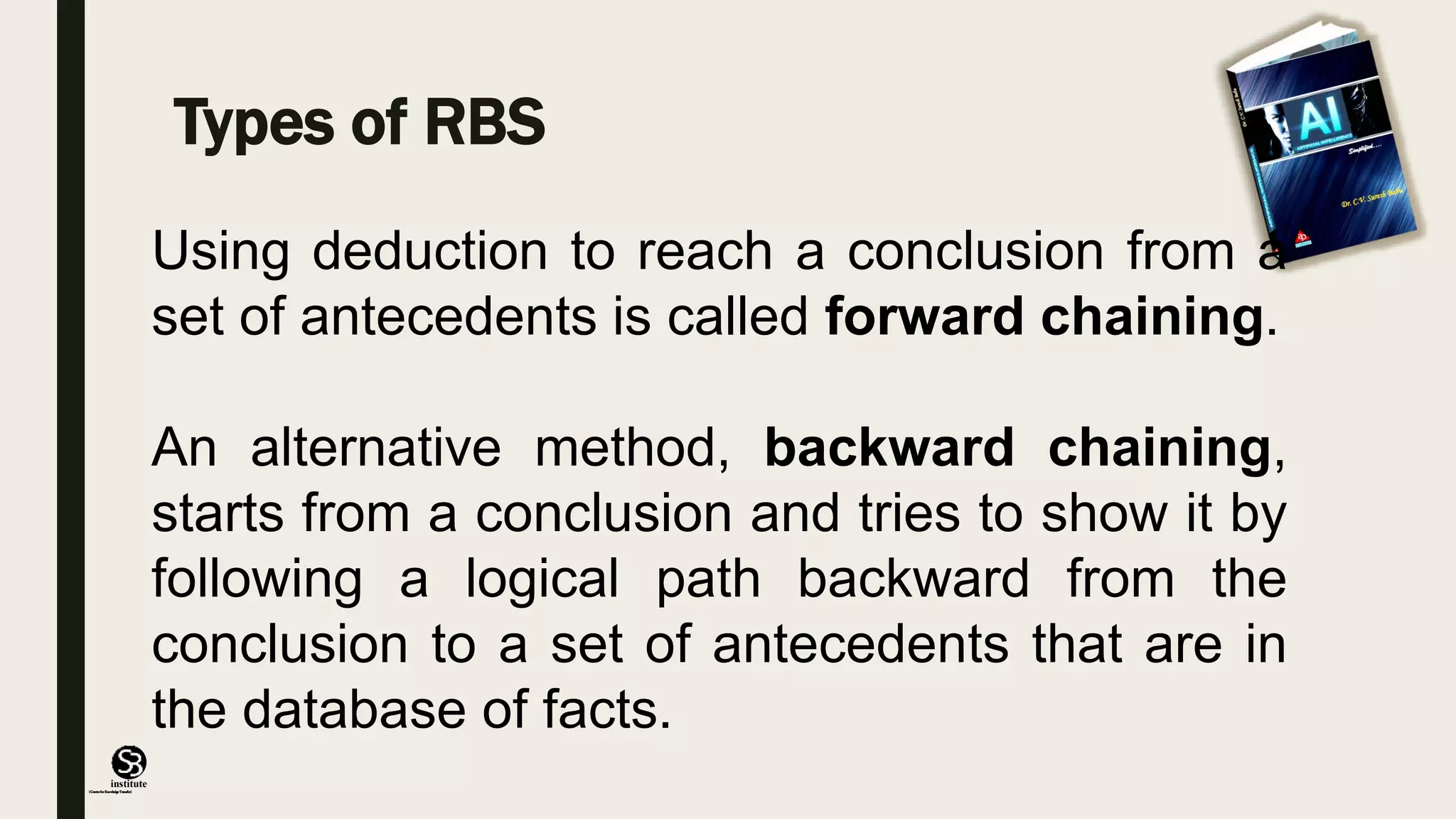 (CentreforKnowledgeTransfer)
institute
Types of RBS
Using deduction to reach a conclusion from a
set of antecedents is called forward chaining.
An alternative method, backward chaining,
starts from a conclusion and tries to show it by
following a logical path backward from the
conclusion to a set of antecedents that are in
the database of facts.
 