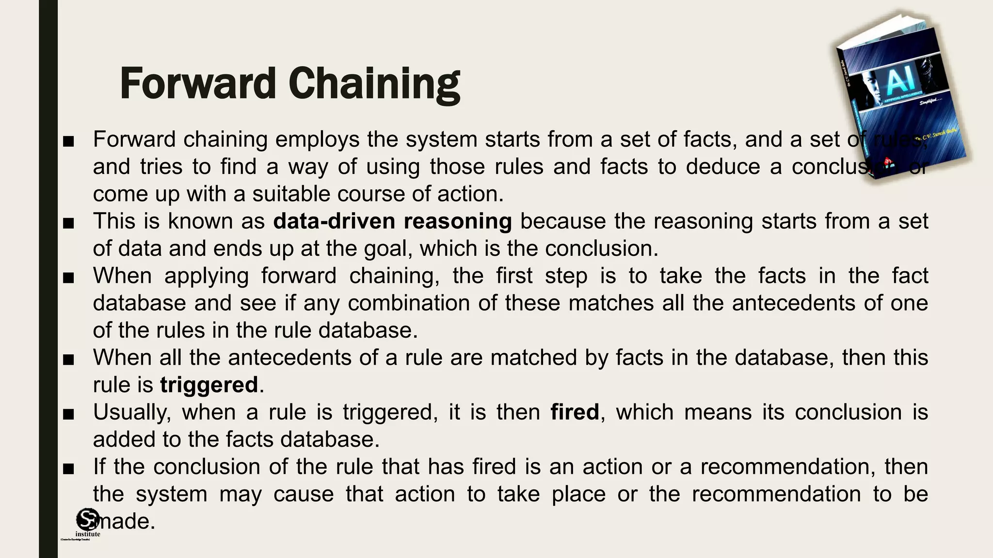 (CentreforKnowledgeTransfer)
institute
Forward Chaining
■ Forward chaining employs the system starts from a set of facts, and a set of rules,
and tries to find a way of using those rules and facts to deduce a conclusion or
come up with a suitable course of action.
■ This is known as data-driven reasoning because the reasoning starts from a set
of data and ends up at the goal, which is the conclusion.
■ When applying forward chaining, the first step is to take the facts in the fact
database and see if any combination of these matches all the antecedents of one
of the rules in the rule database.
■ When all the antecedents of a rule are matched by facts in the database, then this
rule is triggered.
■ Usually, when a rule is triggered, it is then fired, which means its conclusion is
added to the facts database.
■ If the conclusion of the rule that has fired is an action or a recommendation, then
the system may cause that action to take place or the recommendation to be
made.
 
