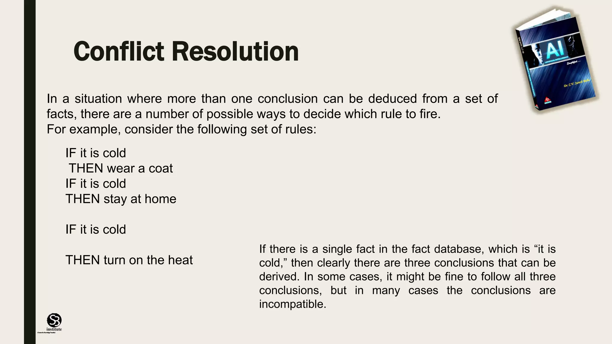 (CentreforKnowledgeTransfer)
institute
Conflict Resolution
In a situation where more than one conclusion can be deduced from a set of
facts, there are a number of possible ways to decide which rule to fire.
For example, consider the following set of rules:
IF it is cold
THEN wear a coat
IF it is cold
THEN stay at home
IF it is cold
THEN turn on the heat
If there is a single fact in the fact database, which is “it is
cold,” then clearly there are three conclusions that can be
derived. In some cases, it might be fine to follow all three
conclusions, but in many cases the conclusions are
incompatible.
 