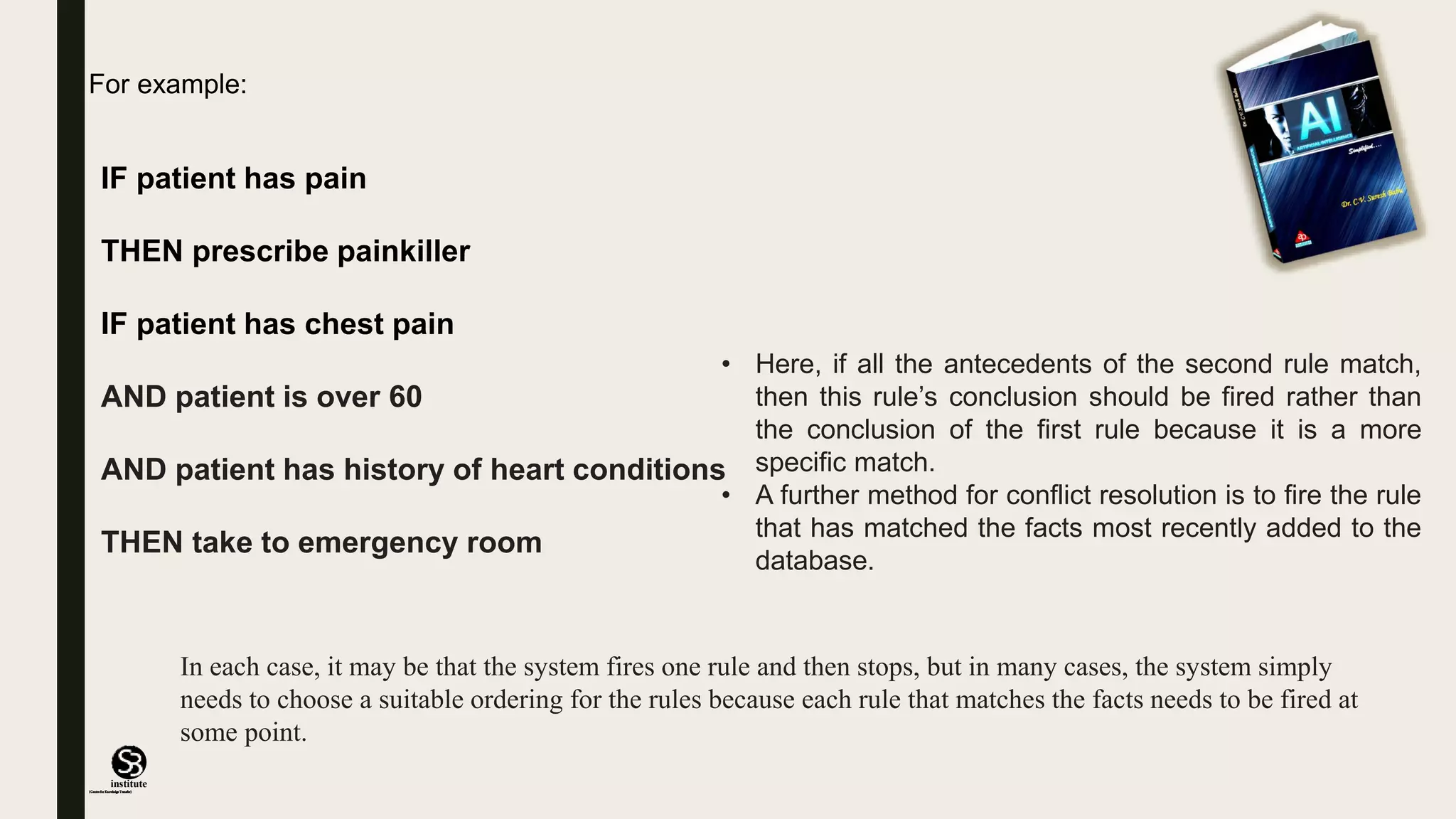 (CentreforKnowledgeTransfer)
institute
IF patient has pain
THEN prescribe painkiller
IF patient has chest pain
AND patient is over 60
AND patient has history of heart conditions
THEN take to emergency room
• Here, if all the antecedents of the second rule match,
then this rule’s conclusion should be fired rather than
the conclusion of the first rule because it is a more
specific match.
• A further method for conflict resolution is to fire the rule
that has matched the facts most recently added to the
database.
For example:
In each case, it may be that the system fires one rule and then stops, but in many cases, the system simply
needs to choose a suitable ordering for the rules because each rule that matches the facts needs to be fired at
some point.
 