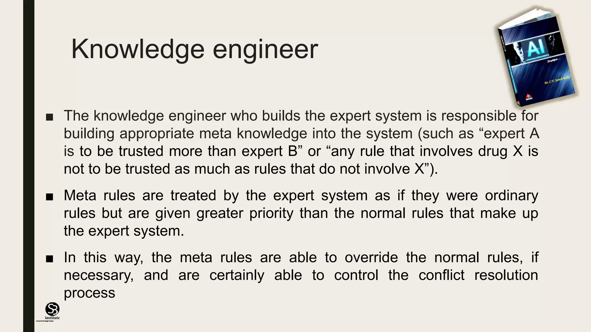 (CentreforKnowledgeTransfer)
institute
Knowledge engineer
■ The knowledge engineer who builds the expert system is responsible for
building appropriate meta knowledge into the system (such as “expert A
is to be trusted more than expert B” or “any rule that involves drug X is
not to be trusted as much as rules that do not involve X”).
■ Meta rules are treated by the expert system as if they were ordinary
rules but are given greater priority than the normal rules that make up
the expert system.
■ In this way, the meta rules are able to override the normal rules, if
necessary, and are certainly able to control the conflict resolution
process
 